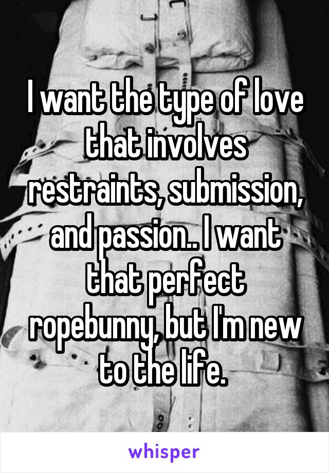 I want the type of love that involves restraints, submission, and passion.. I want that perfect ropebunny, but I'm new to the life. 