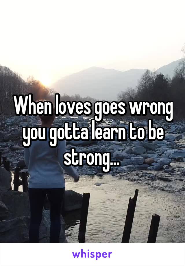 When loves goes wrong you gotta learn to be strong... 