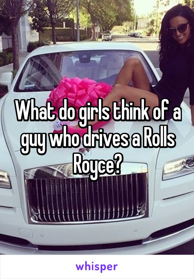 What do girls think of a guy who drives a Rolls Royce?
