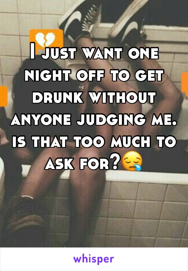 I just want one night off to get drunk without anyone judging me. is that too much to ask for?😪
