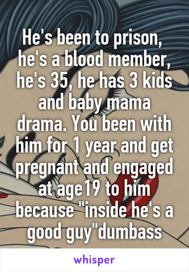 He's been to prison,  he's a blood member, he's 35, he has 3 kids and baby mama drama. You been with him for 1 year and get pregnant and engaged at age19 to him because "inside he's a good guy"dumbass