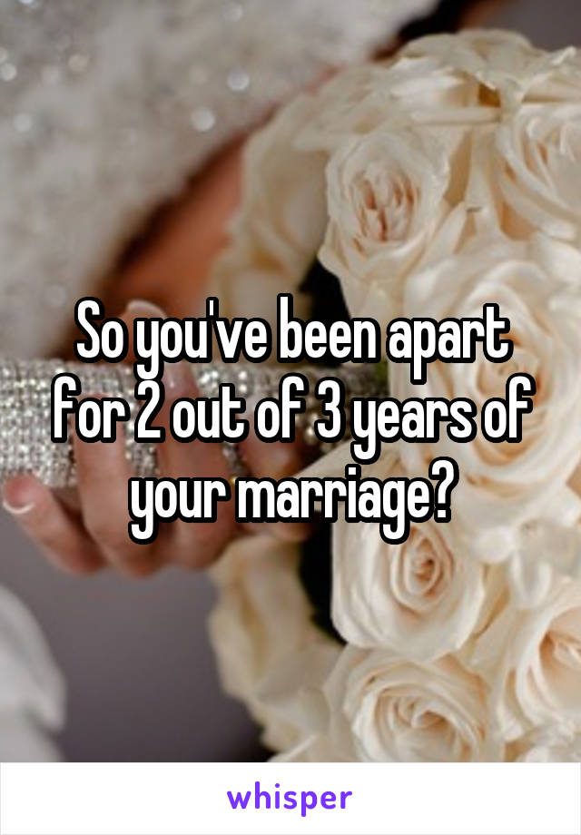 So you've been apart for 2 out of 3 years of your marriage?