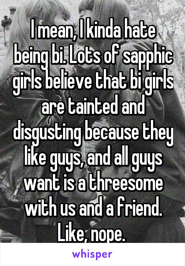 I mean, I kinda hate being bi. Lots of sapphic girls believe that bi girls are tainted and disgusting because they like guys, and all guys want is a threesome with us and a friend. Like, nope. 