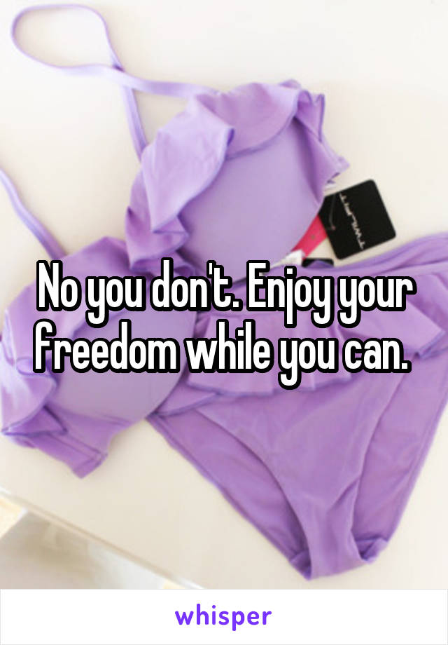 No you don't. Enjoy your freedom while you can. 