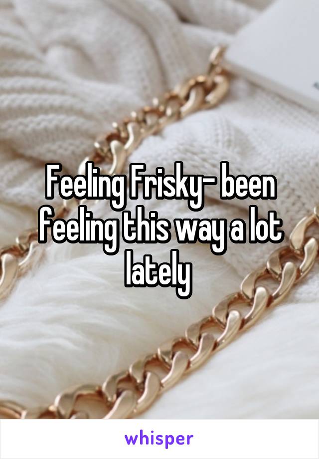 Feeling Frisky- been feeling this way a lot lately 