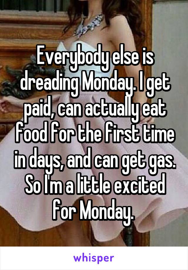 Everybody else is dreading Monday. I get paid, can actually eat food for the first time in days, and can get gas. So I'm a little excited for Monday. 