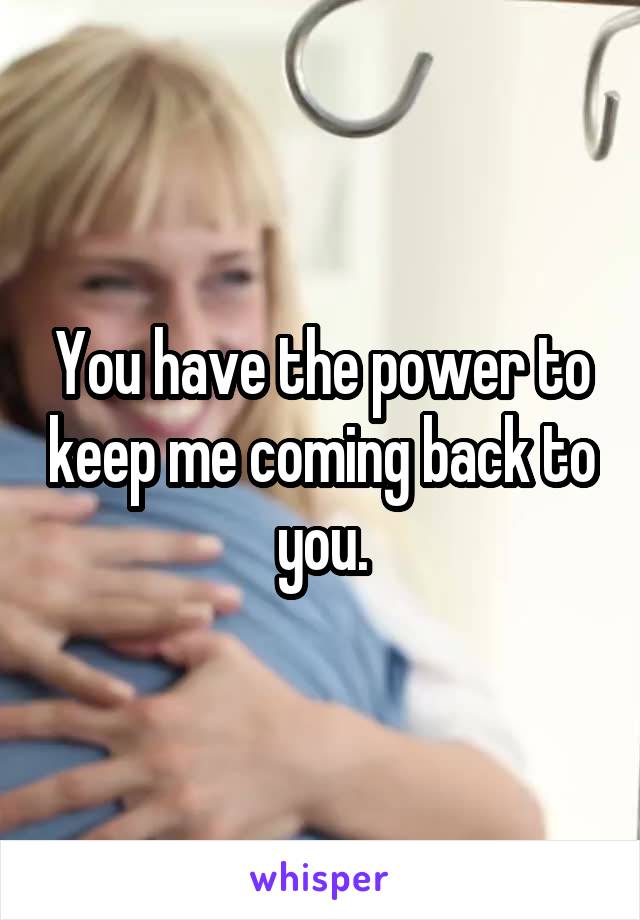 You have the power to keep me coming back to you.