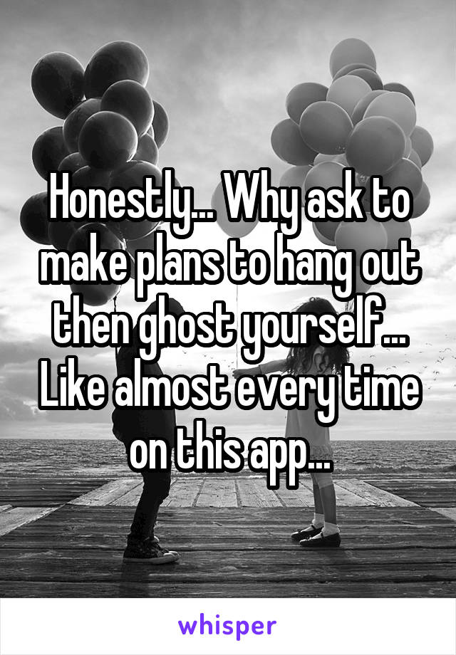 Honestly... Why ask to make plans to hang out then ghost yourself... Like almost every time on this app...