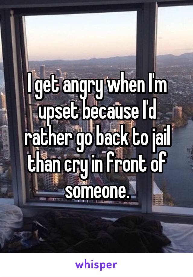 I get angry when I'm upset because I'd rather go back to jail than cry in front of someone.