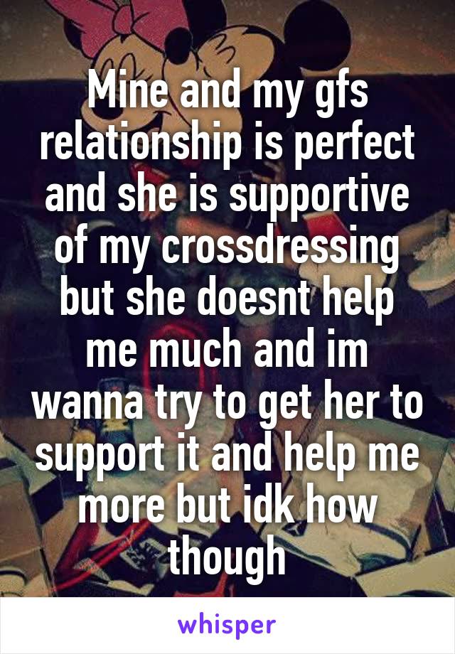 Mine and my gfs relationship is perfect and she is supportive of my crossdressing but she doesnt help me much and im wanna try to get her to support it and help me more but idk how though