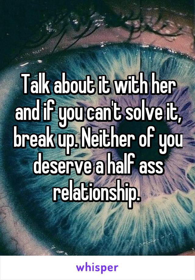 Talk about it with her and if you can't solve it, break up. Neither of you deserve a half ass relationship. 