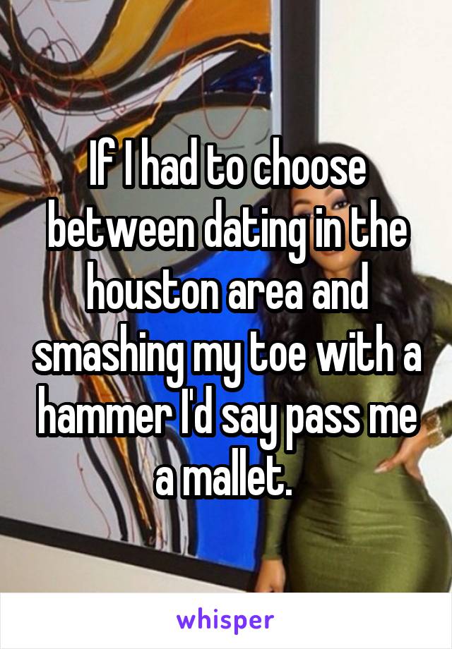 If I had to choose between dating in the houston area and smashing my toe with a hammer I'd say pass me a mallet. 