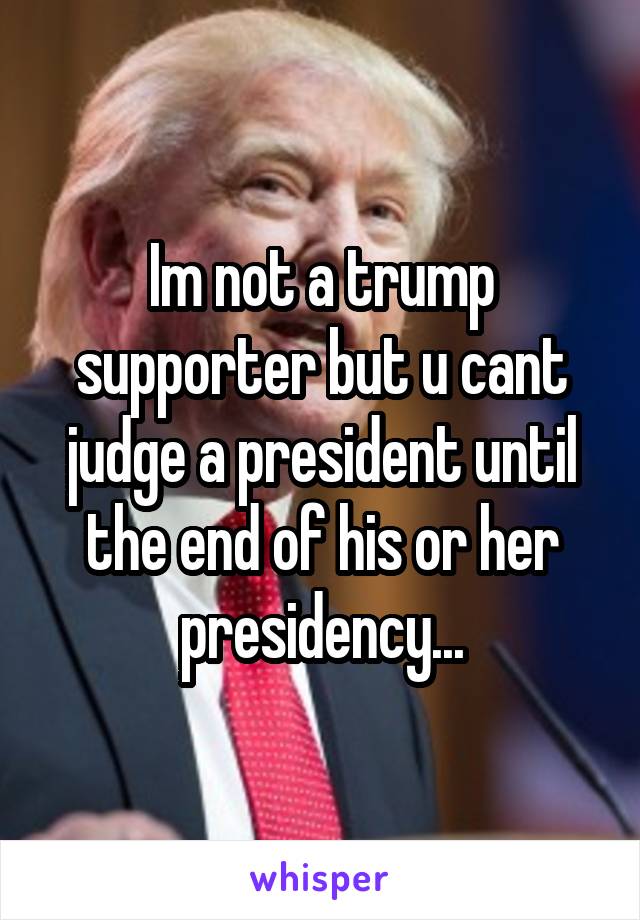 Im not a trump supporter but u cant judge a president until the end of his or her presidency...
