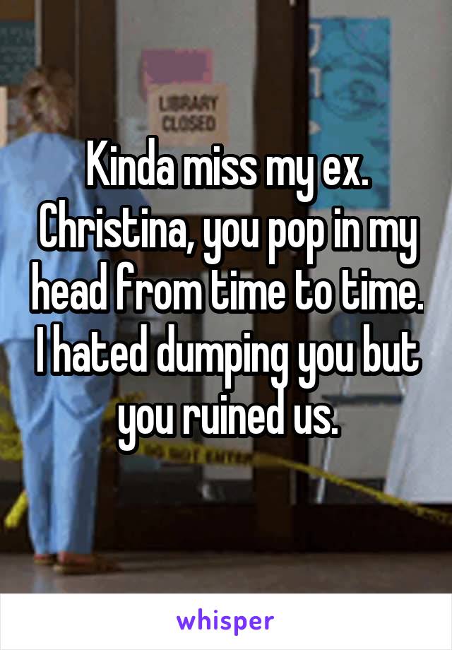 Kinda miss my ex. Christina, you pop in my head from time to time. I hated dumping you but you ruined us.
