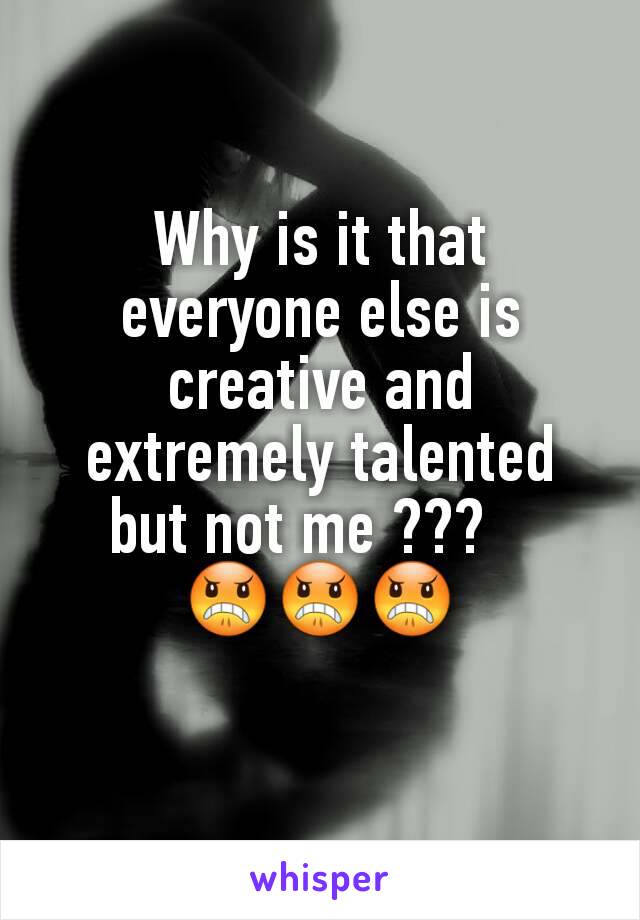 Why is it that everyone else is creative and extremely talented but not me ???   
😠😠😠