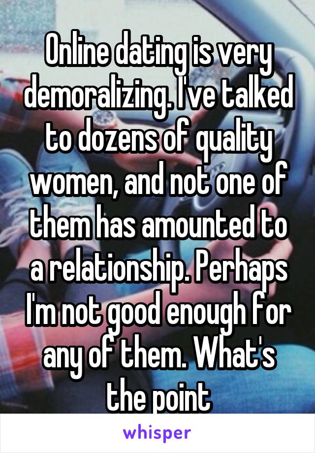 Online dating is very demoralizing. I've talked to dozens of quality women, and not one of them has amounted to a relationship. Perhaps I'm not good enough for any of them. What's the point