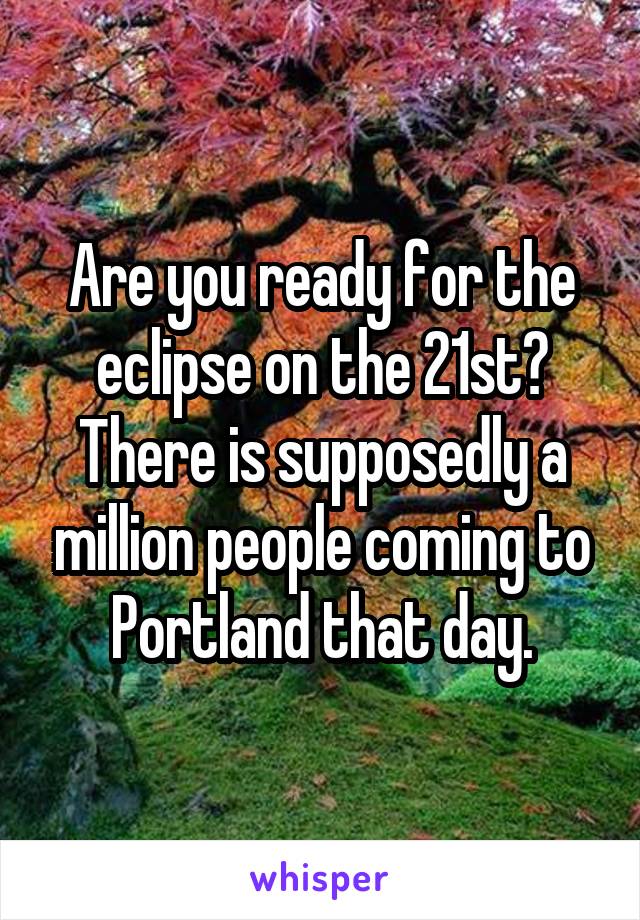 Are you ready for the eclipse on the 21st?
There is supposedly a million people coming to Portland that day.