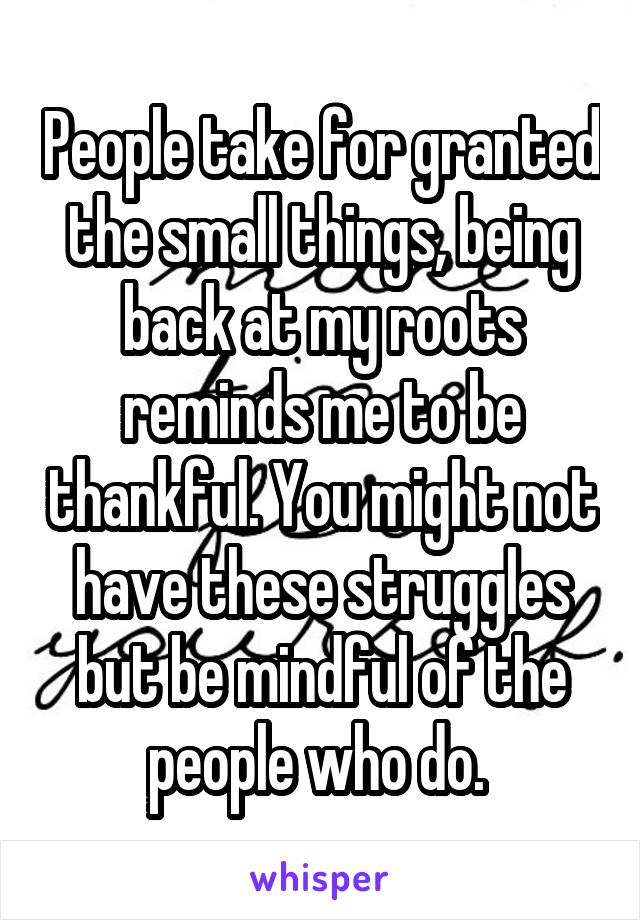 People take for granted the small things, being back at my roots reminds me to be thankful. You might not have these struggles but be mindful of the people who do. 