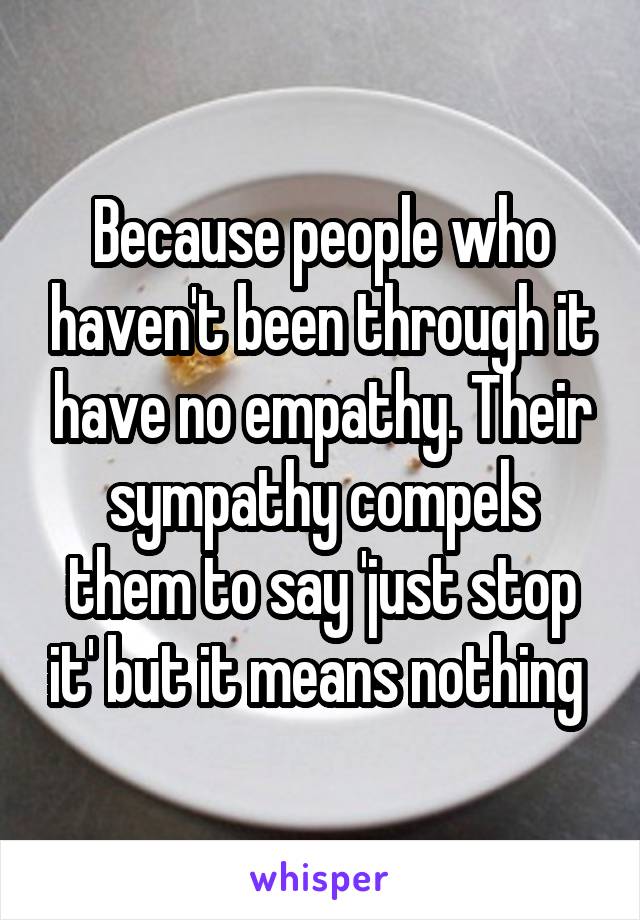 Because people who haven't been through it have no empathy. Their sympathy compels them to say 'just stop it' but it means nothing 