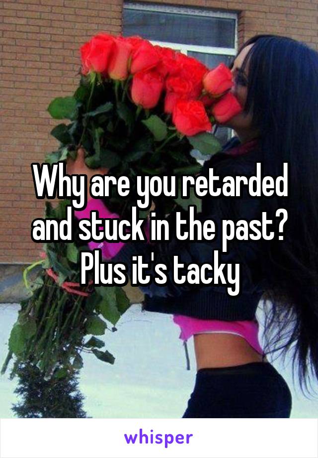 Why are you retarded and stuck in the past? Plus it's tacky