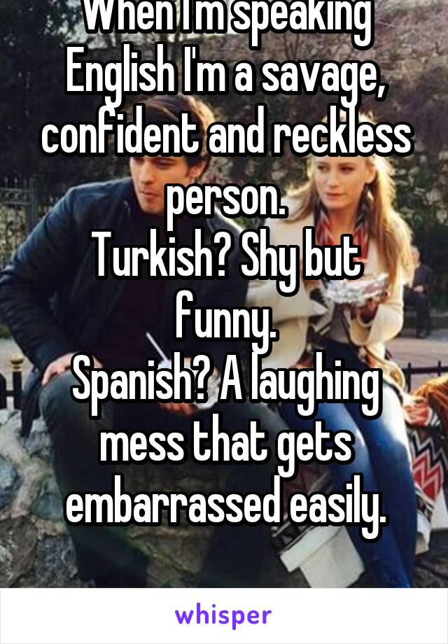 When I'm speaking English I'm a savage, confident and reckless person.
Turkish? Shy but funny.
Spanish? A laughing mess that gets embarrassed easily.

How??????