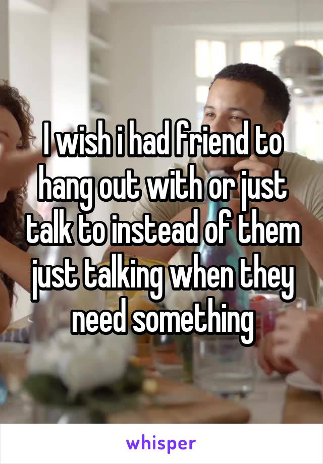 I wish i had friend to hang out with or just talk to instead of them just talking when they need something