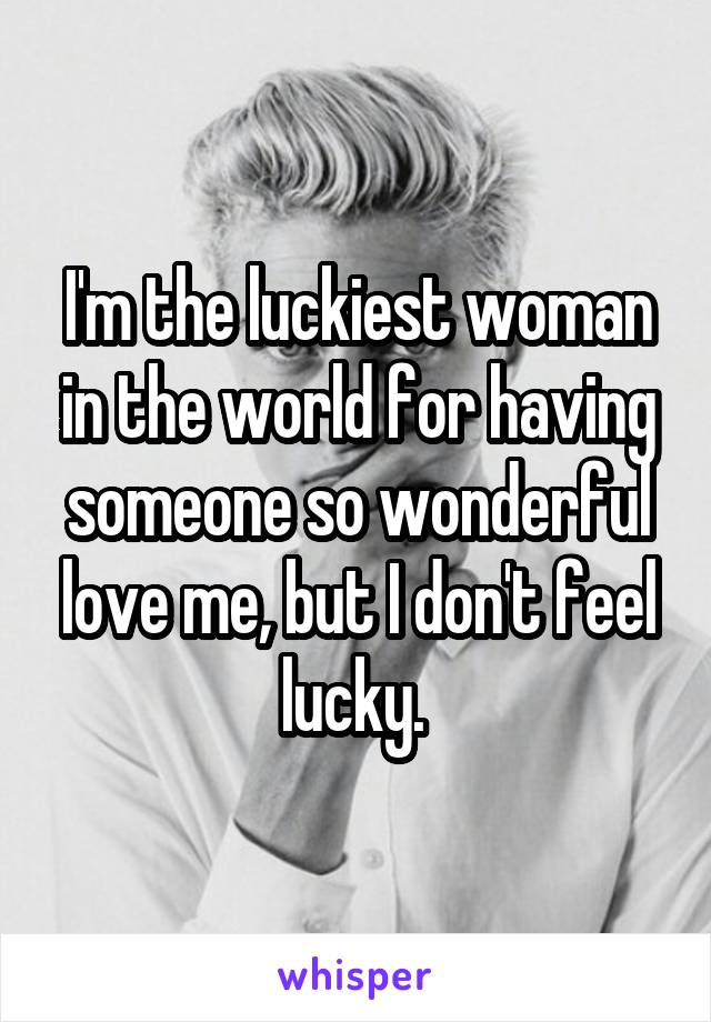 I'm the luckiest woman in the world for having someone so wonderful love me, but I don't feel lucky. 