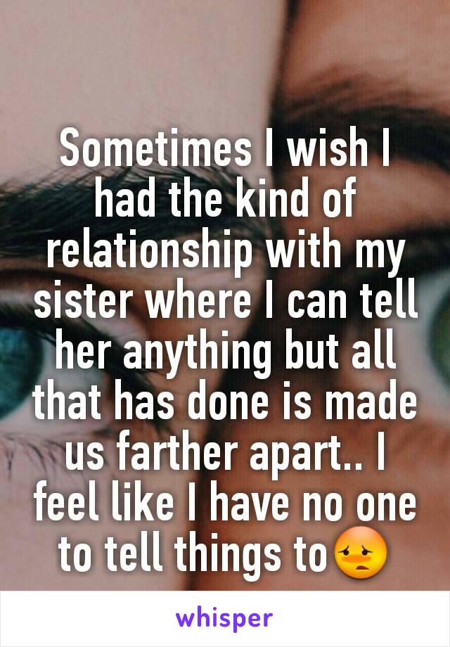 Sometimes I wish I had the kind of relationship with my sister where I can tell her anything but all that has done is made us farther apart.. I feel like I have no one to tell things to😳