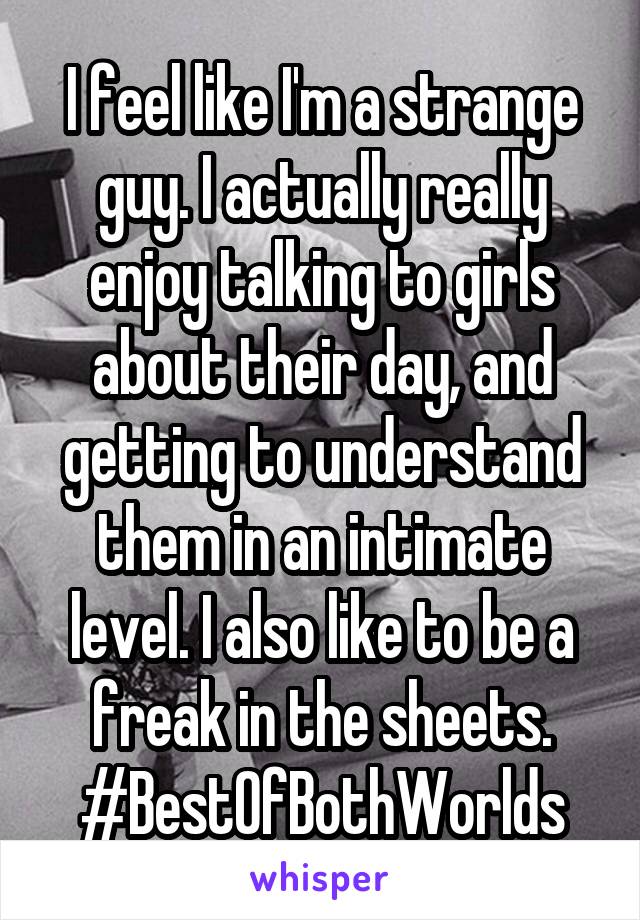 I feel like I'm a strange guy. I actually really enjoy talking to girls about their day, and getting to understand them in an intimate level. I also like to be a freak in the sheets. #BestOfBothWorlds