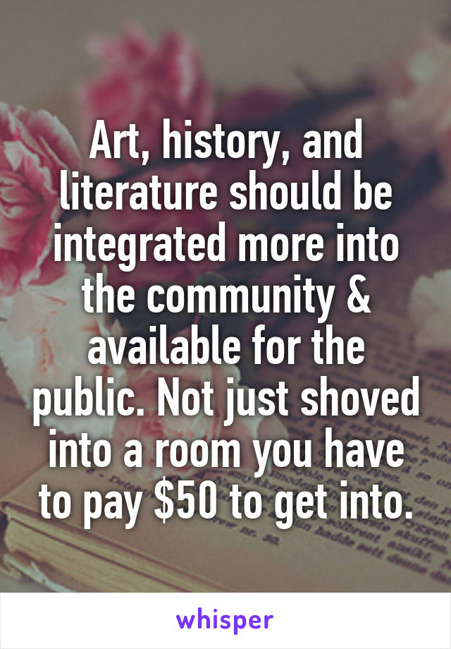 Art, history, and literature should be integrated more into the community & available for the public. Not just shoved into a room you have to pay $50 to get into.