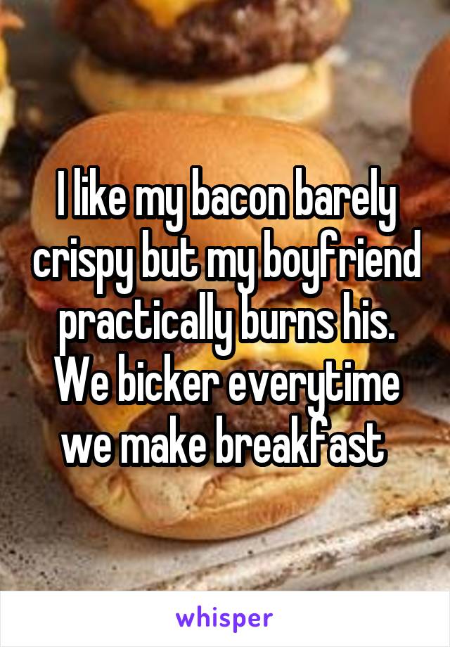 I like my bacon barely crispy but my boyfriend practically burns his. We bicker everytime we make breakfast 
