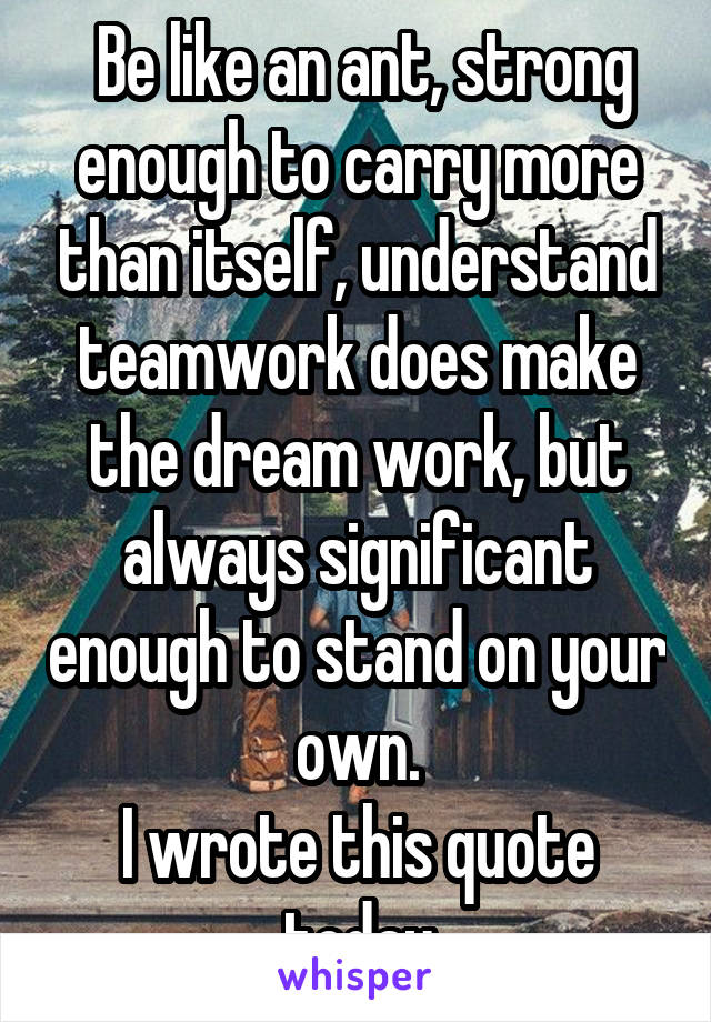  Be like an ant, strong enough to carry more than itself, understand teamwork does make the dream work, but always significant enough to stand on your own.
I wrote this quote today