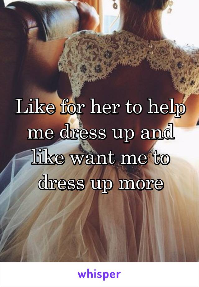 Like for her to help me dress up and like want me to dress up more