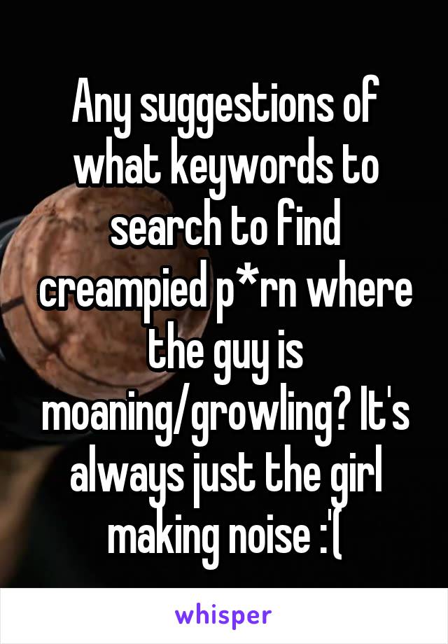 Any suggestions of what keywords to search to find creampied p*rn where the guy is moaning/growling? It's always just the girl making noise :'(