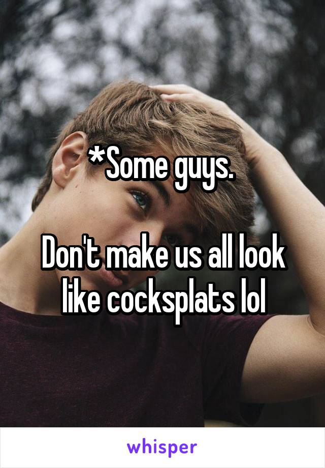 *Some guys. 

Don't make us all look like cocksplats lol