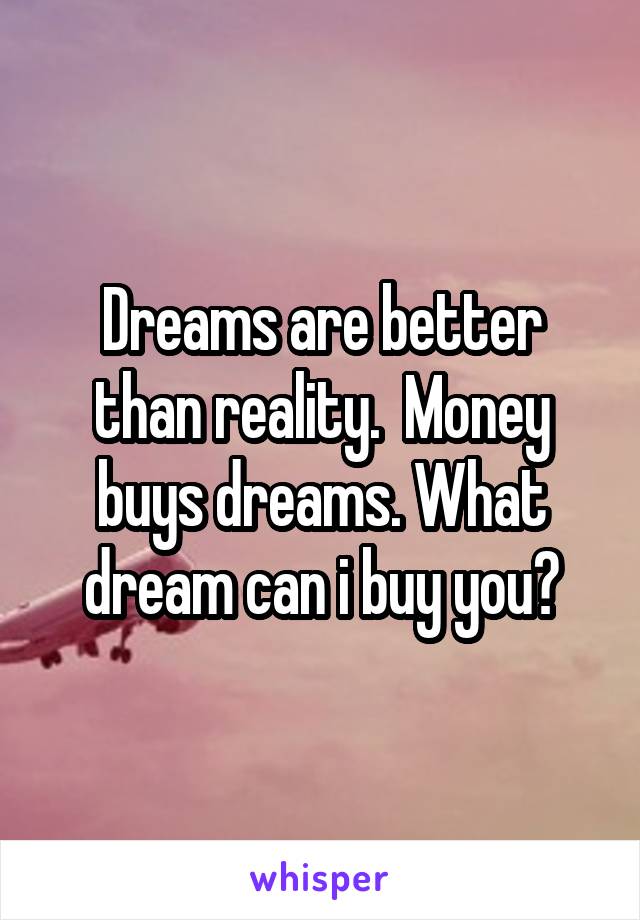 Dreams are better than reality.  Money buys dreams. What dream can i buy you?