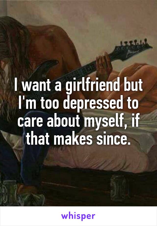 I want a girlfriend but I'm too depressed to care about myself, if that makes since.
