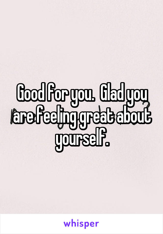 Good for you.  Glad you are feeling great about yourself.