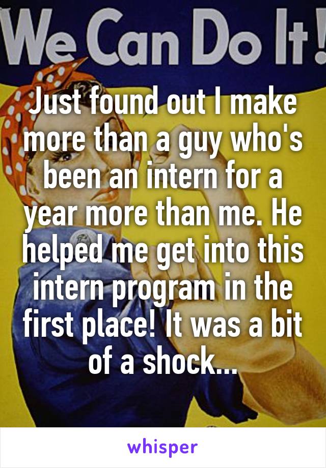 Just found out I make more than a guy who's been an intern for a year more than me. He helped me get into this intern program in the first place! It was a bit of a shock...