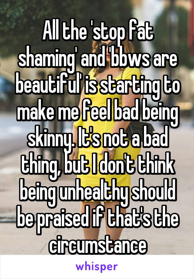 All the 'stop fat shaming' and 'bbws are beautiful' is starting to make me feel bad being skinny. It's not a bad thing, but I don't think being unhealthy should be praised if that's the circumstance