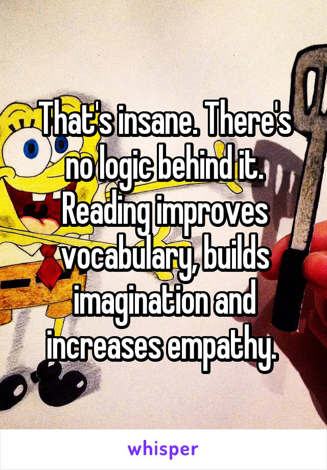 That's insane. There's no logic behind it. Reading improves vocabulary, builds imagination and increases empathy. 