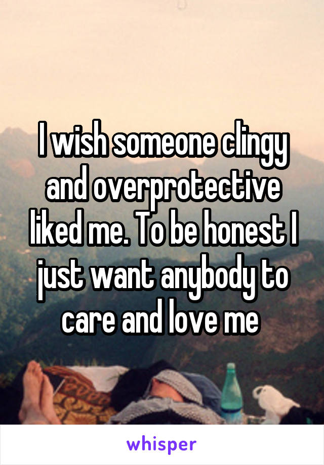 I wish someone clingy and overprotective liked me. To be honest I just want anybody to care and love me 