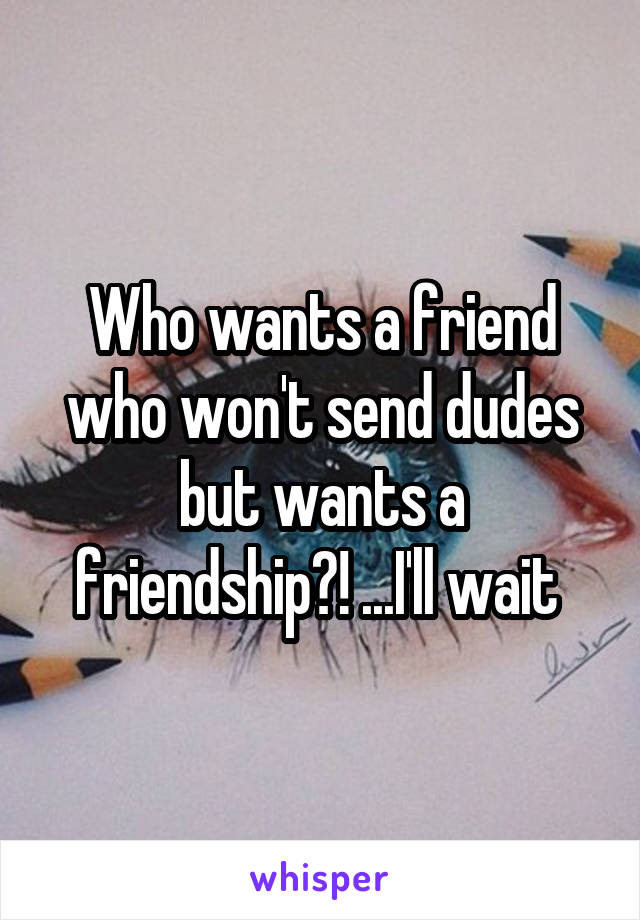 Who wants a friend who won't send dudes but wants a friendship?! ...I'll wait 