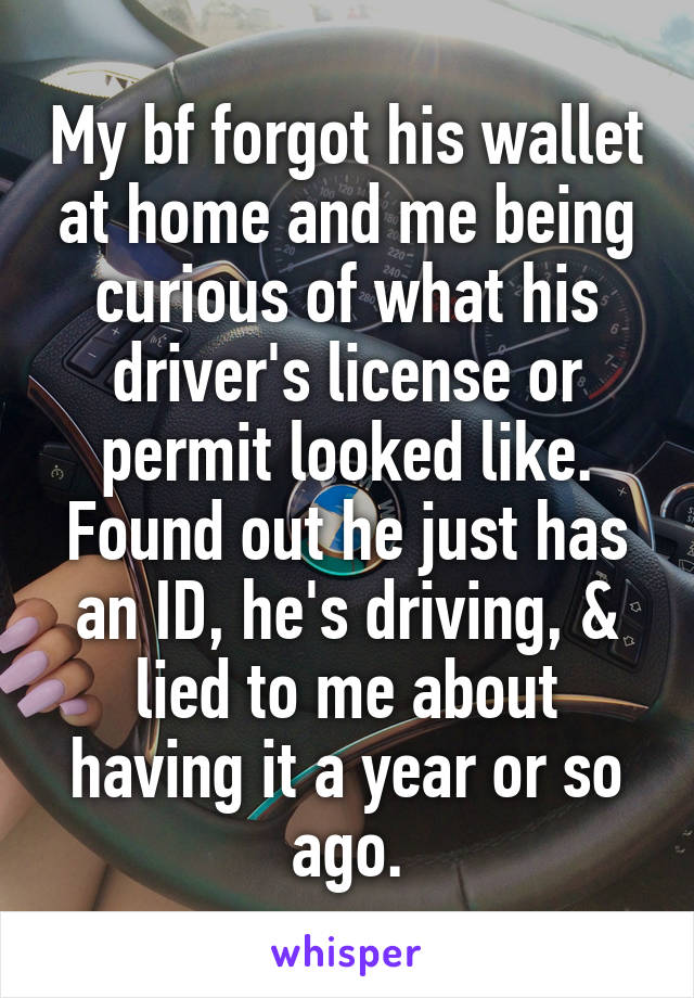 My bf forgot his wallet at home and me being curious of what his driver's license or permit looked like. Found out he just has an ID, he's driving, & lied to me about having it a year or so ago.