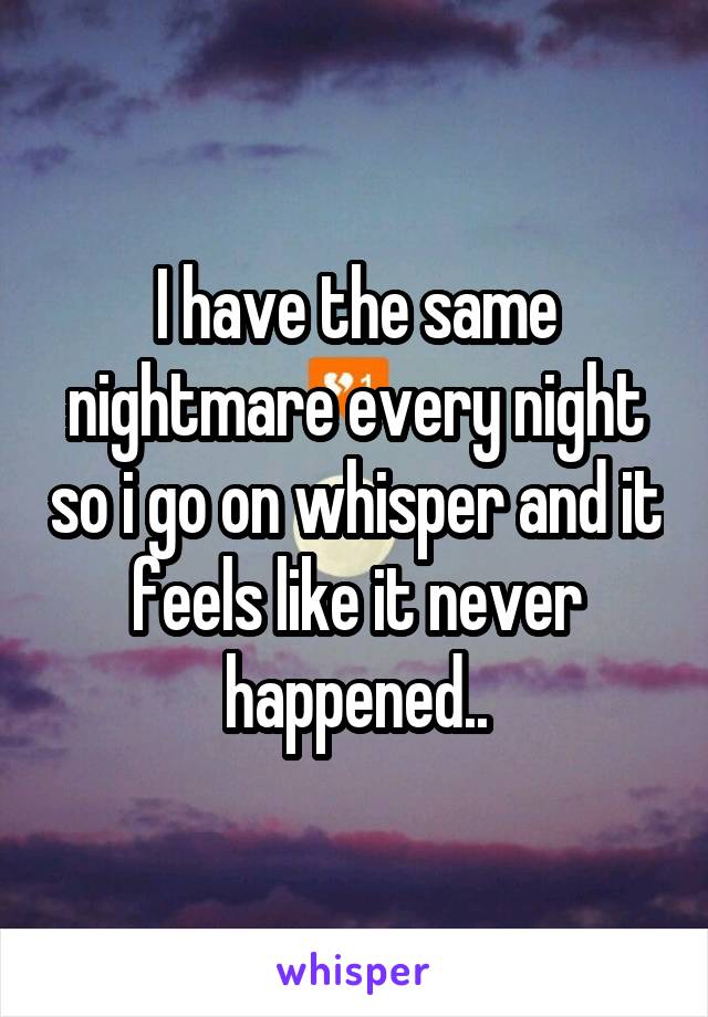 I have the same nightmare every night so i go on whisper and it feels like it never happened..
