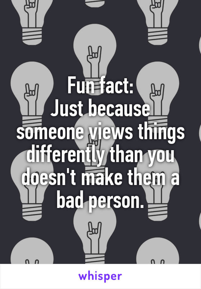 Fun fact:
Just because someone views things differently than you doesn't make them a bad person.