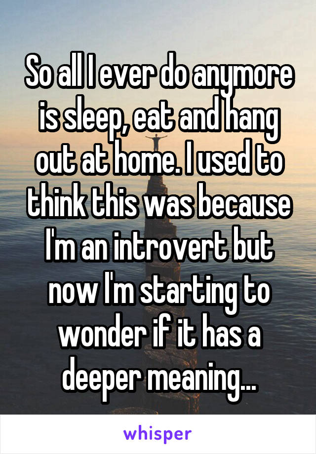 So all I ever do anymore is sleep, eat and hang out at home. I used to think this was because I'm an introvert but now I'm starting to wonder if it has a deeper meaning...