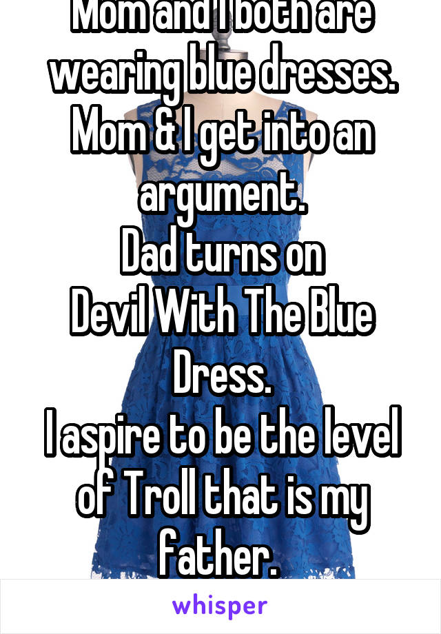 Mom and I both are wearing blue dresses.
Mom & I get into an argument.
Dad turns on
Devil With The Blue Dress.
I aspire to be the level of Troll that is my father. 
