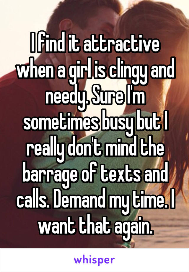 I find it attractive when a girl is clingy and needy. Sure I'm sometimes busy but I really don't mind the barrage of texts and calls. Demand my time. I want that again.