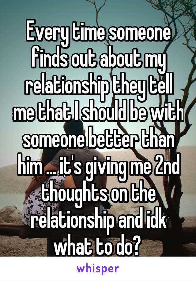 Every time someone finds out about my relationship they tell me that I should be with someone better than him ... it's giving me 2nd thoughts on the relationship and idk what to do? 